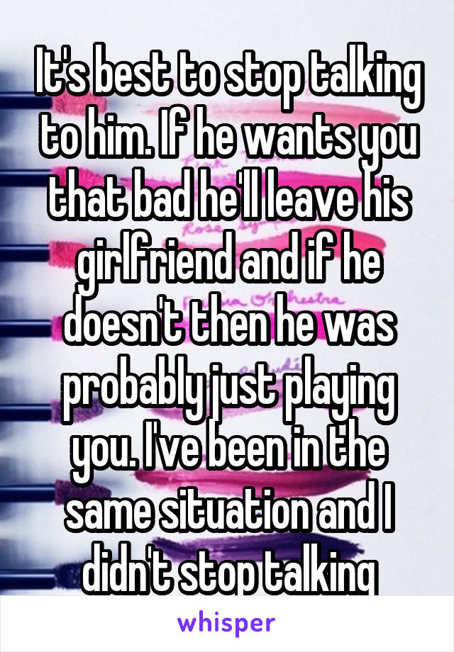 It's best to stop talking to him. If he wants you that bad he'll leave his girlfriend and if he doesn't then he was probably just playing you. I've been in the same situation and I didn't stop talking