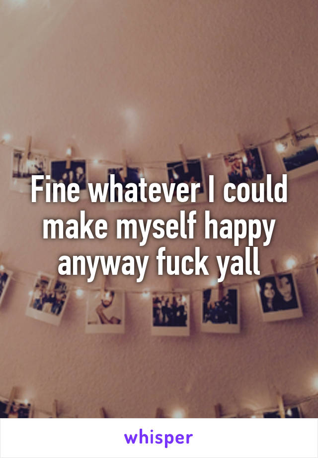 Fine whatever I could make myself happy anyway fuck yall