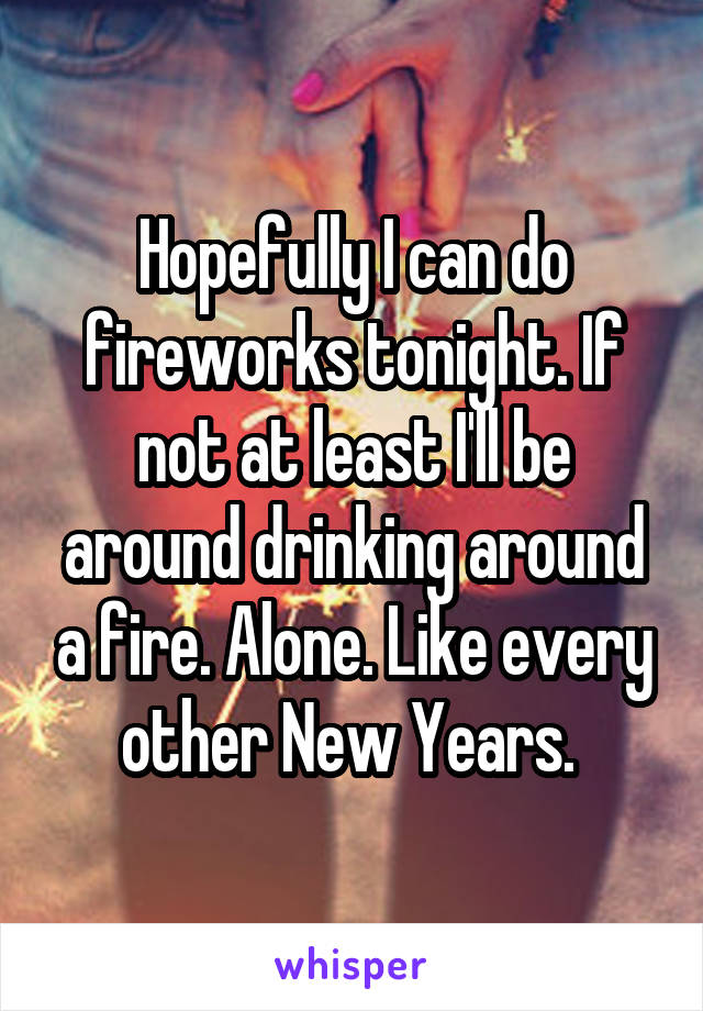 Hopefully I can do fireworks tonight. If not at least I'll be around drinking around a fire. Alone. Like every other New Years. 