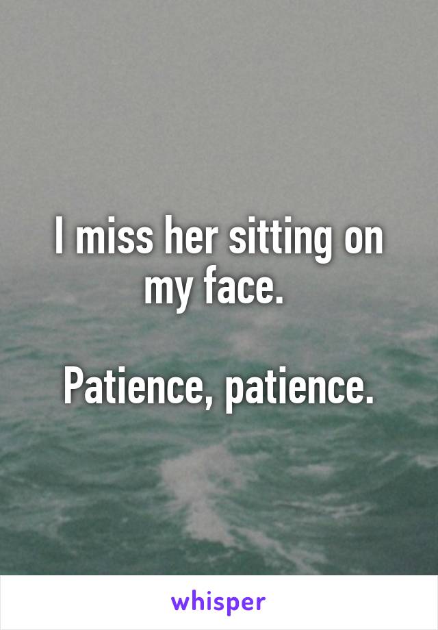 I miss her sitting on my face. 

Patience, patience.