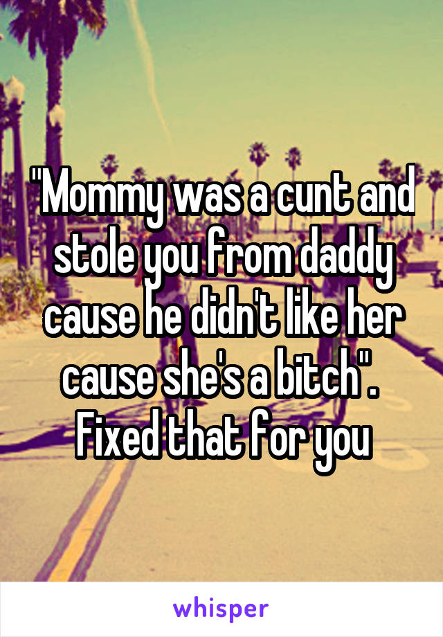 "Mommy was a cunt and stole you from daddy cause he didn't like her cause she's a bitch".  Fixed that for you