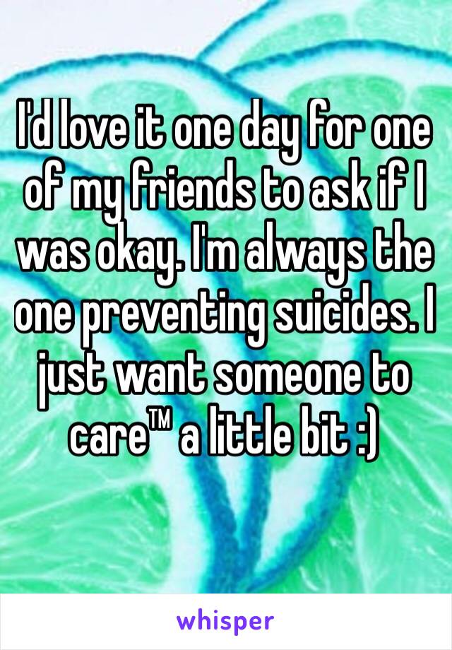 I'd love it one day for one of my friends to ask if I was okay. I'm always the one preventing suicides. I just want someone to care™ a little bit :)