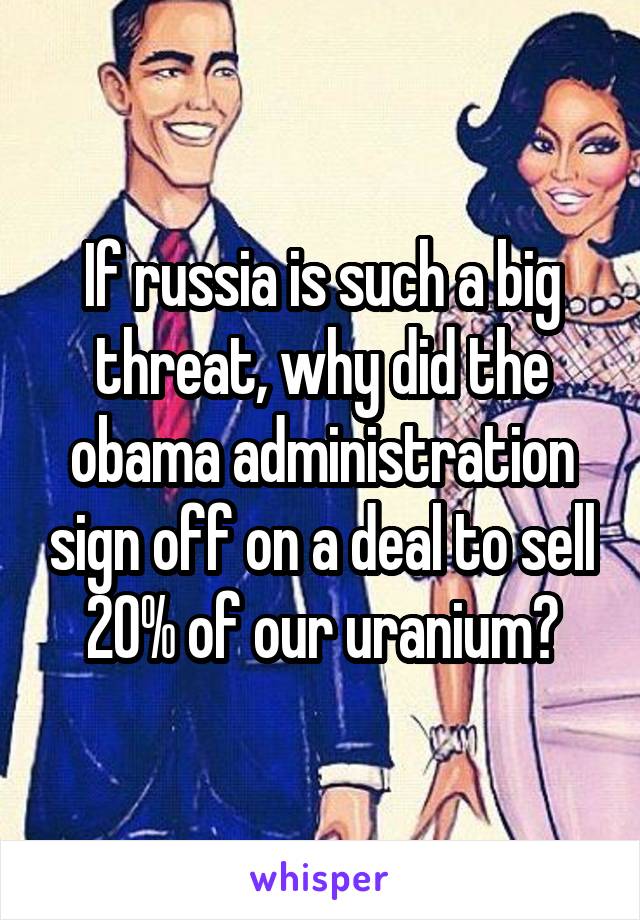 If russia is such a big threat, why did the obama administration sign off on a deal to sell 20% of our uranium?