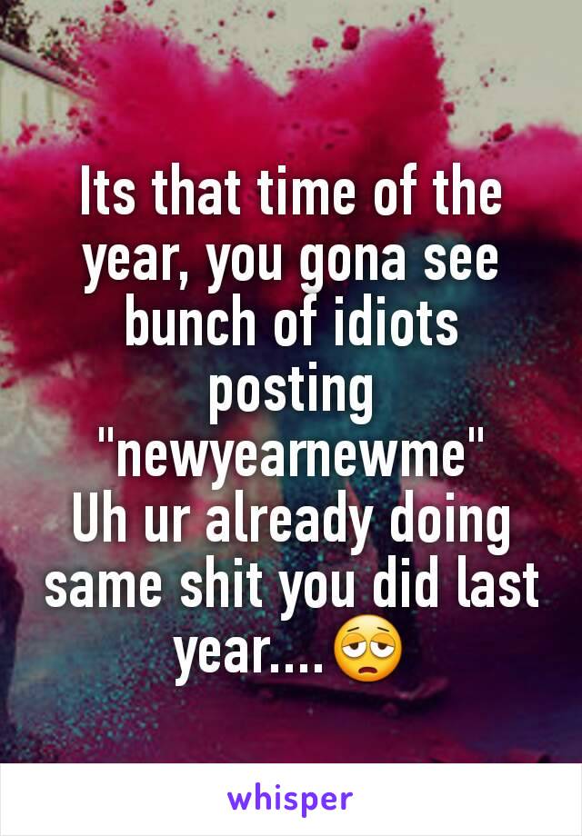 Its that time of the year, you gona see bunch of idiots posting "newyearnewme"
Uh ur already doing same shit you did last year....😩