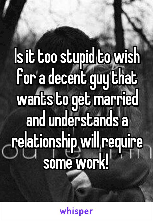 Is it too stupid to wish for a decent guy that wants to get married and understands a relationship will require some work! 