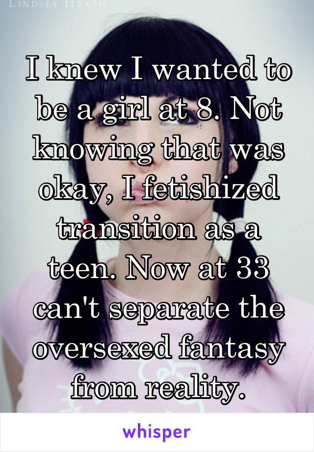 I knew I wanted to be a girl at 8. Not knowing that was okay, I fetishized transition as a teen. Now at 33 can't separate the oversexed fantasy from reality.