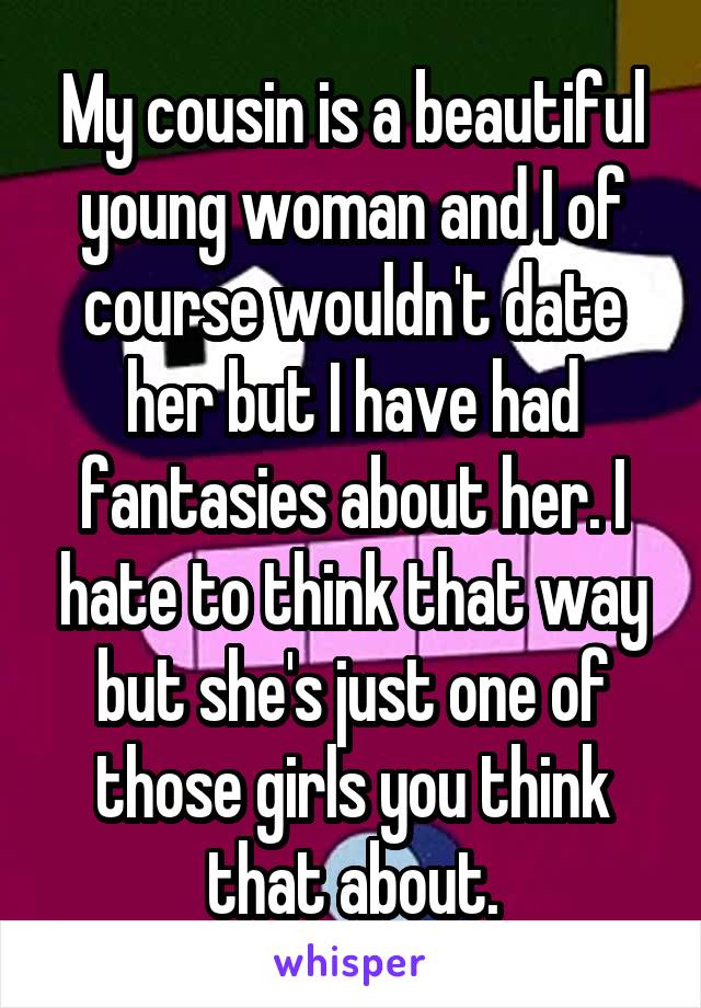 My cousin is a beautiful young woman and I of course wouldn't date her but I have had fantasies about her. I hate to think that way but she's just one of those girls you think that about.