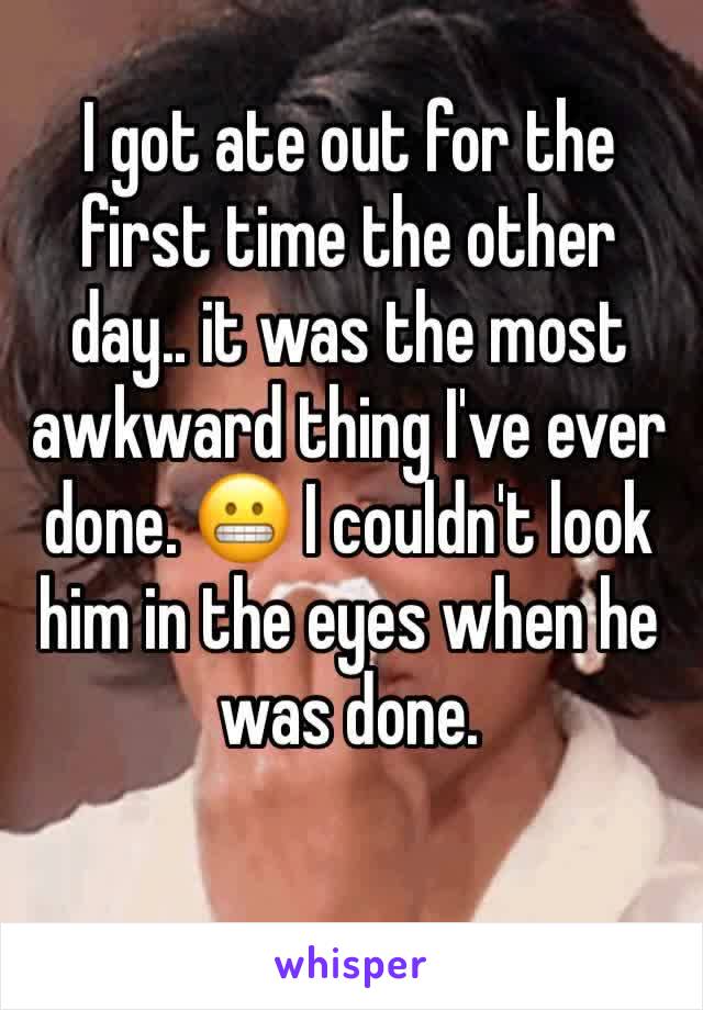 I got ate out for the first time the other day.. it was the most awkward thing I've ever done. 😬 I couldn't look him in the eyes when he was done. 