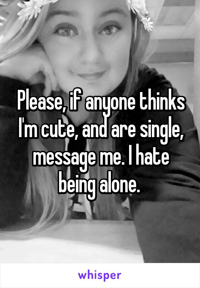 Please, if anyone thinks I'm cute, and are single, message me. I hate being alone. 