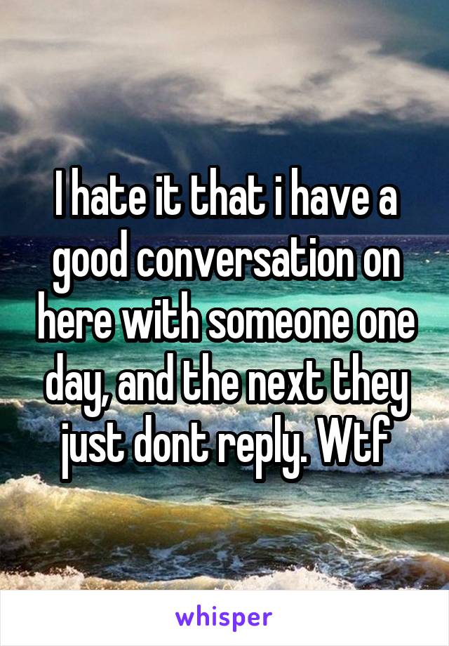 I hate it that i have a good conversation on here with someone one day, and the next they just dont reply. Wtf