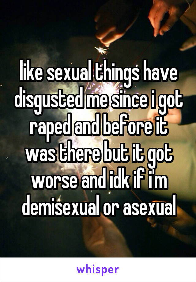 like sexual things have disgusted me since i got raped and before it was there but it got worse and idk if i'm demisexual or asexual