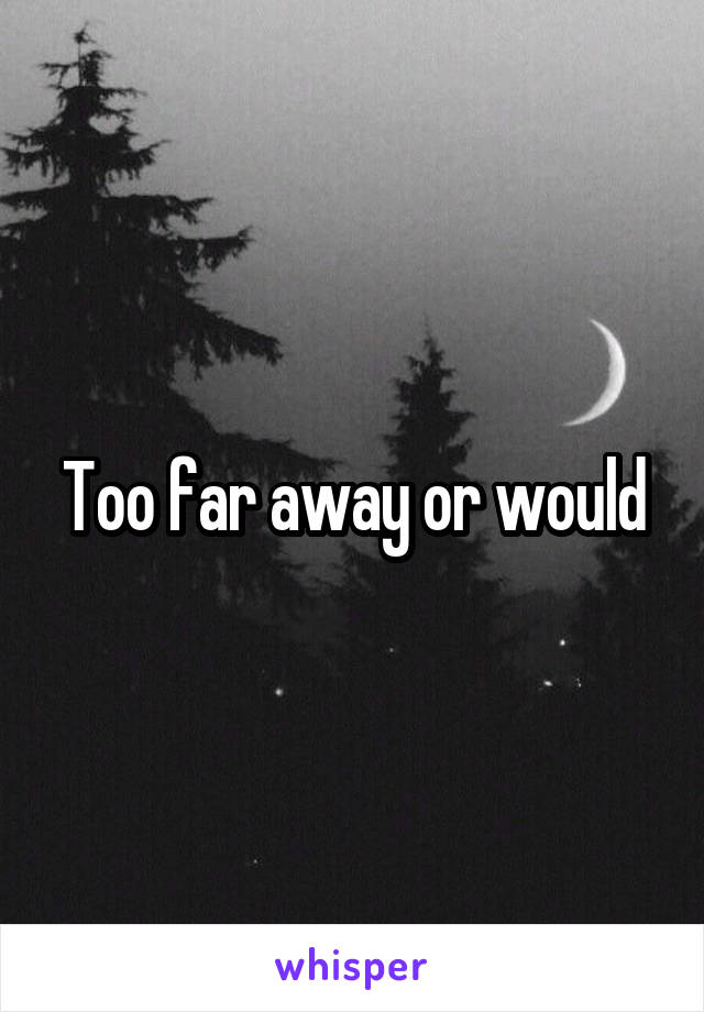 Too far away or would