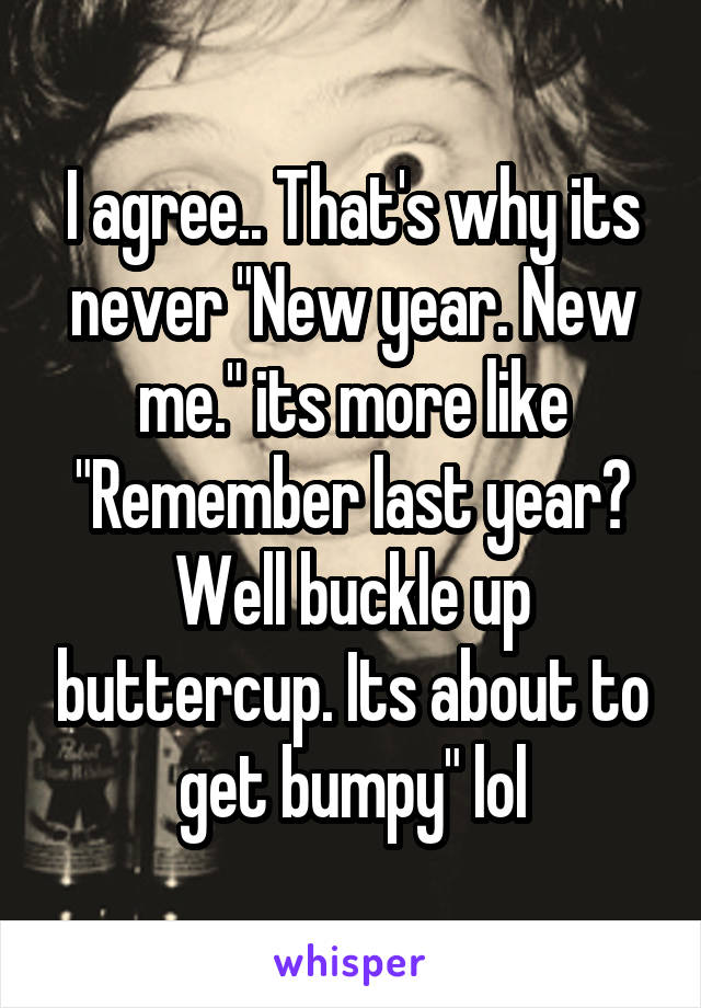 I agree.. That's why its never "New year. New me." its more like "Remember last year? Well buckle up buttercup. Its about to get bumpy" lol