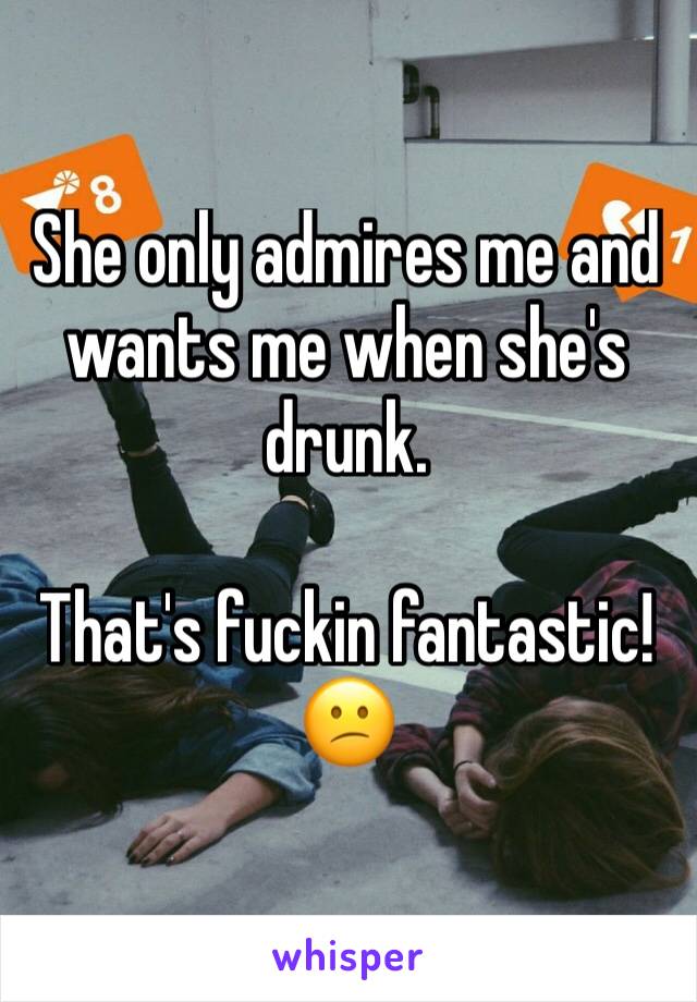 She only admires me and wants me when she's drunk.

That's fuckin fantastic! 😕