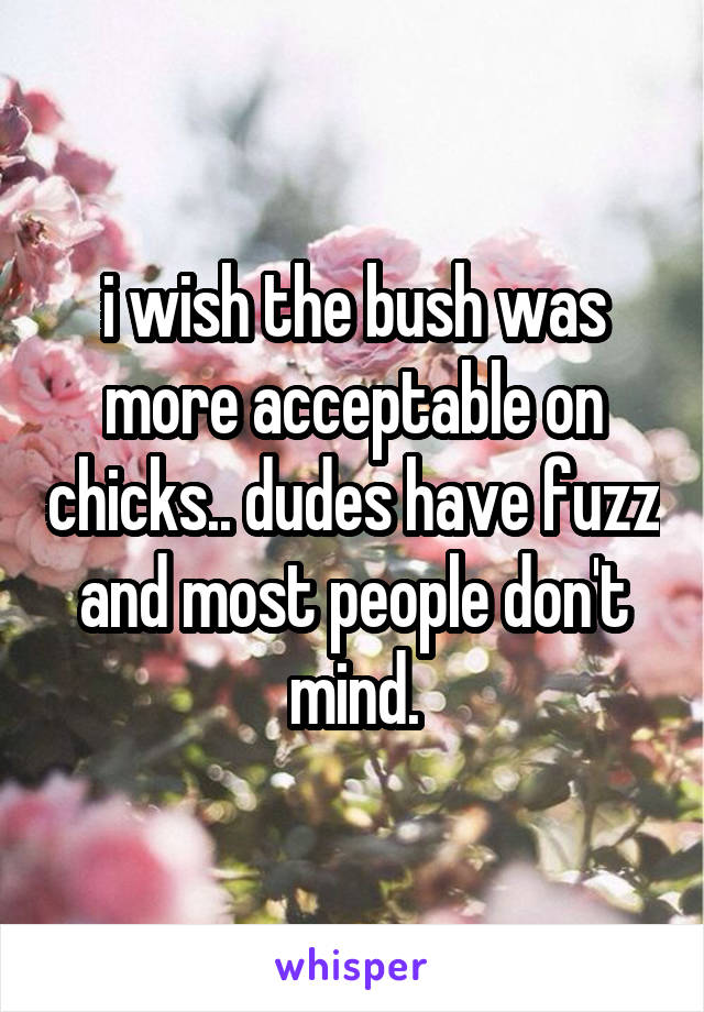 i wish the bush was more acceptable on chicks.. dudes have fuzz and most people don't mind.