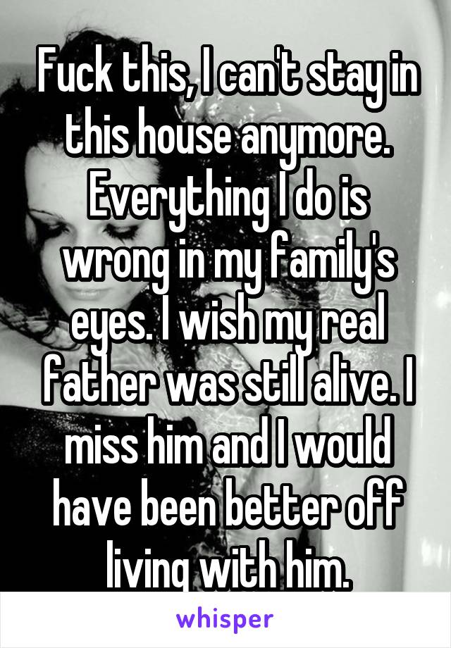 Fuck this, I can't stay in this house anymore. Everything I do is wrong in my family's eyes. I wish my real father was still alive. I miss him and I would have been better off living with him.