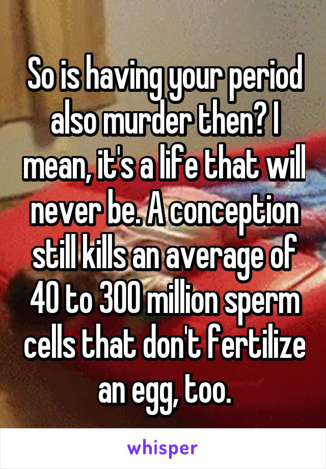 So is having your period also murder then? I mean, it's a life that will never be. A conception still kills an average of 40 to 300 million sperm cells that don't fertilize an egg, too.