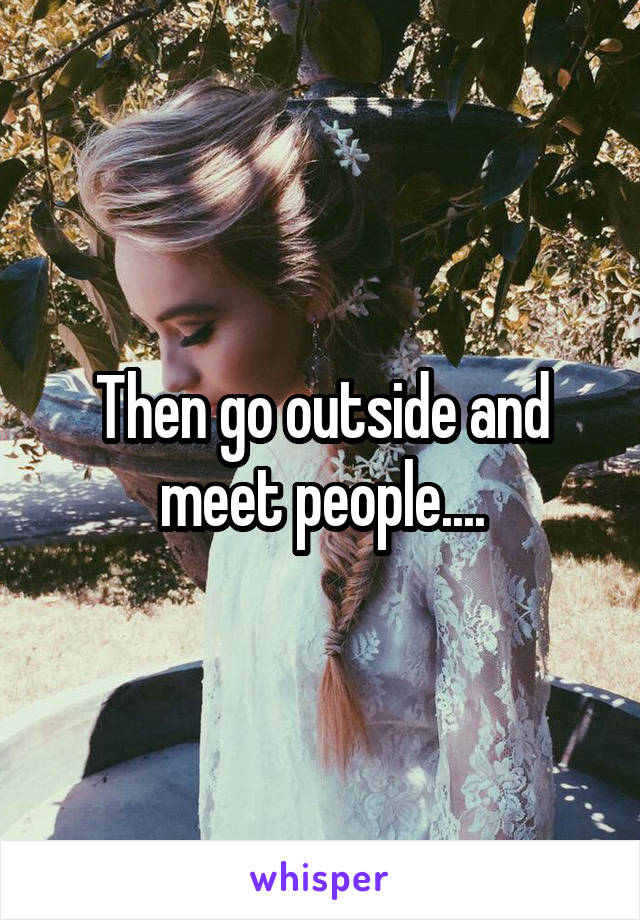 Then go outside and meet people....