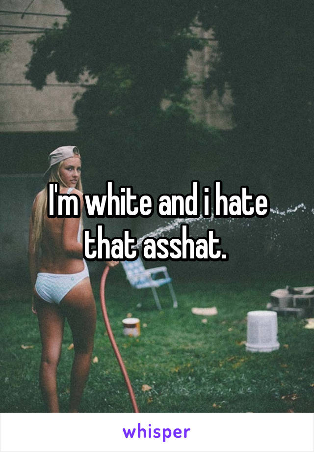 I'm white and i hate that asshat. 