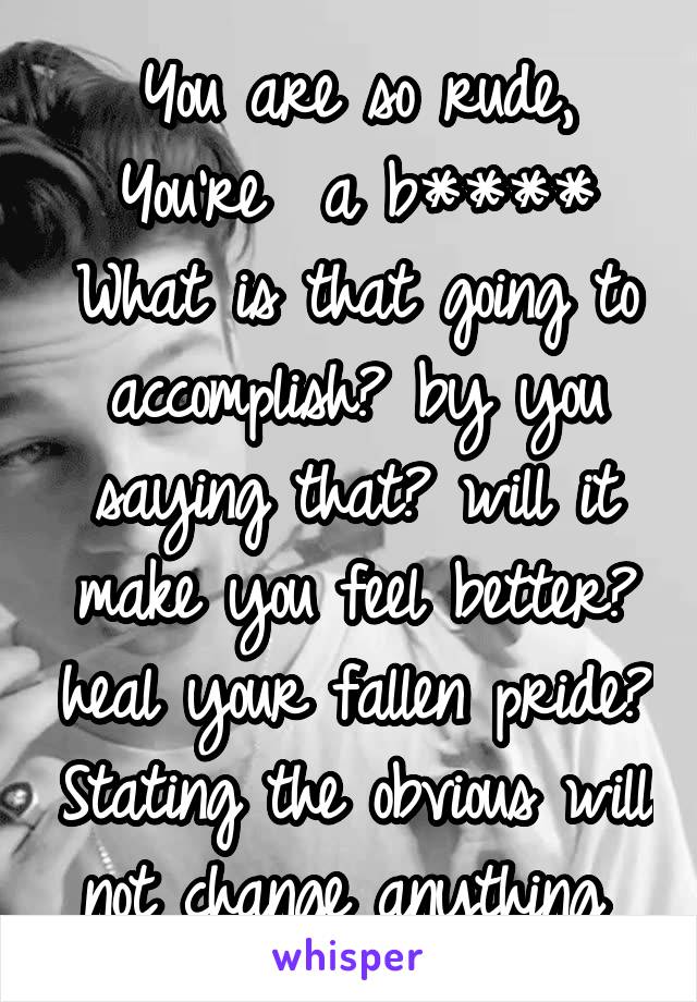 You are so rude, You're  a b****
What is that going to accomplish? by you saying that? will it make you feel better? heal your fallen pride? Stating the obvious will not change anything 