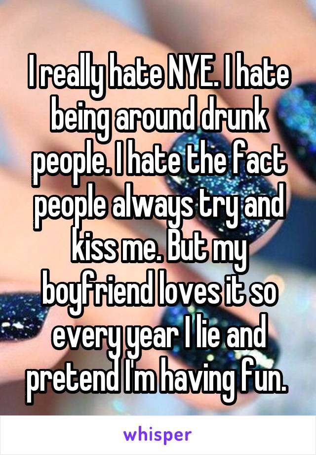 I really hate NYE. I hate being around drunk people. I hate the fact people always try and kiss me. But my boyfriend loves it so every year I lie and pretend I'm having fun. 