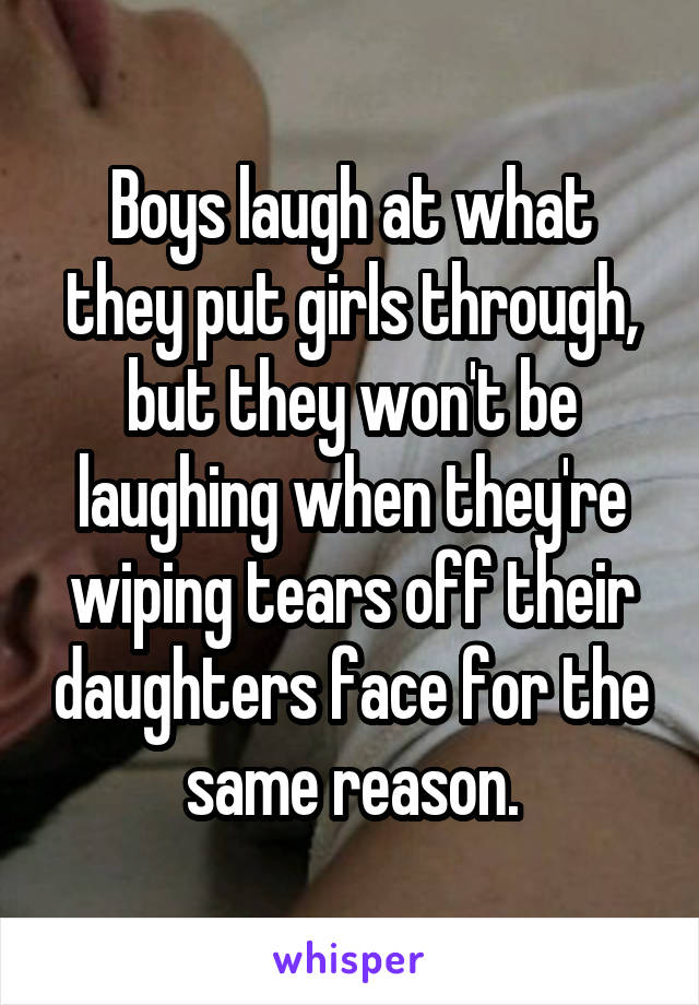 Boys laugh at what they put girls through, but they won't be laughing when they're wiping tears off their daughters face for the same reason.