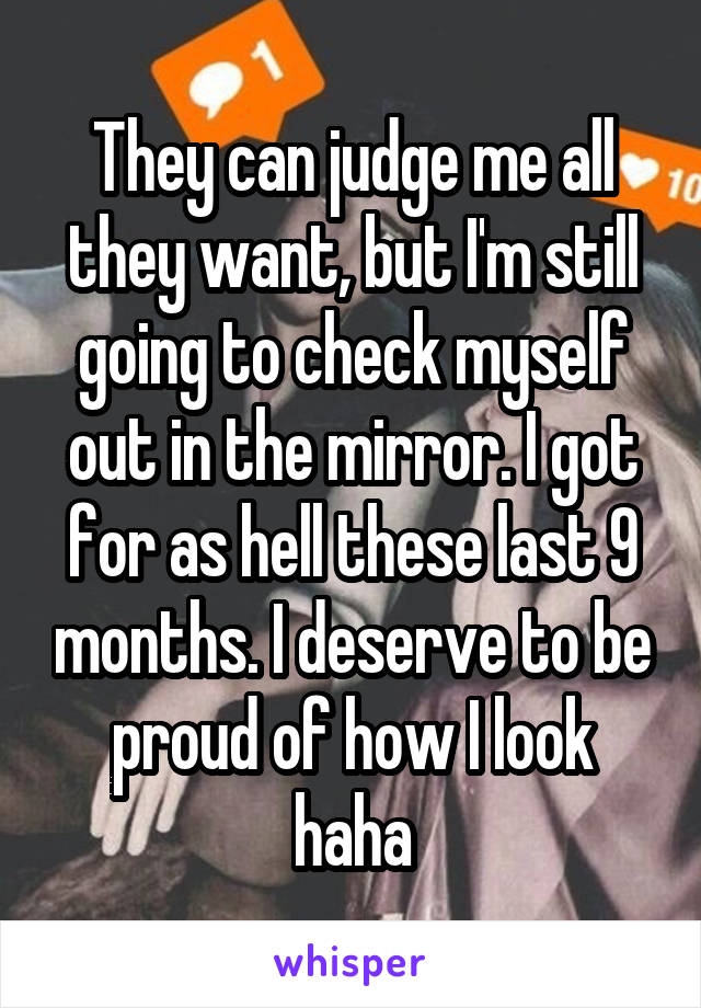 They can judge me all they want, but I'm still going to check myself out in the mirror. I got for as hell these last 9 months. I deserve to be proud of how I look haha