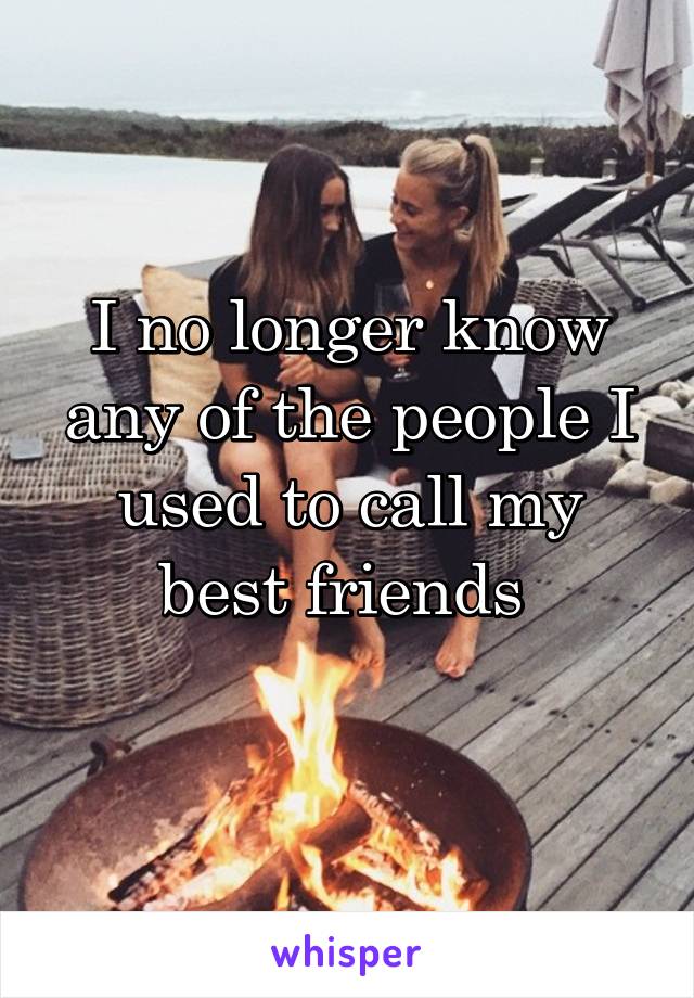 I no longer know any of the people I used to call my best friends 
