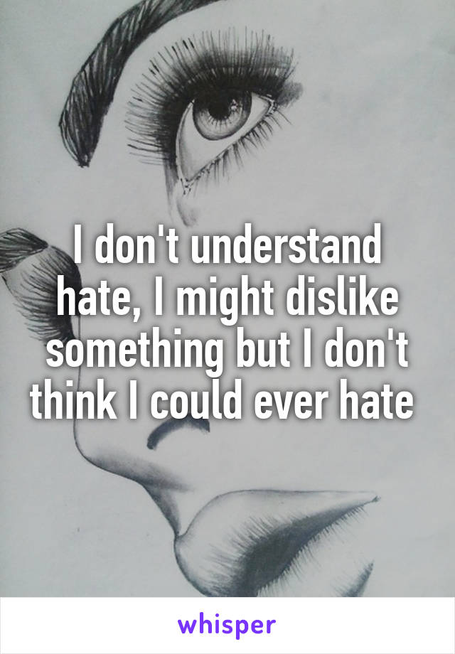 I don't understand hate, I might dislike something but I don't think I could ever hate 