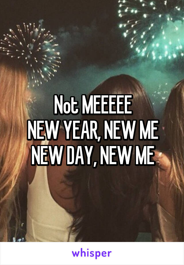 Not MEEEEE
NEW YEAR, NEW ME
NEW DAY, NEW ME