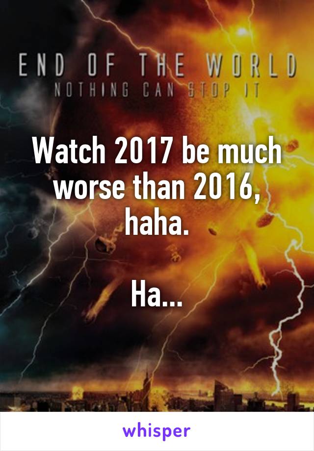 Watch 2017 be much worse than 2016, haha.

Ha...