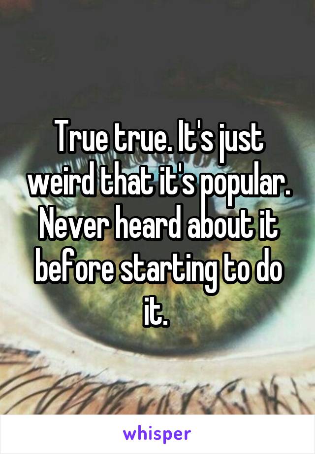 True true. It's just weird that it's popular. Never heard about it before starting to do it. 