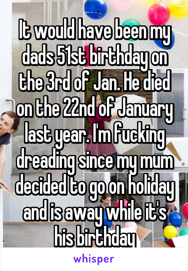 It would have been my dads 51st birthday on the 3rd of Jan. He died on the 22nd of January last year. I'm fucking dreading since my mum decided to go on holiday and is away while it's his birthday