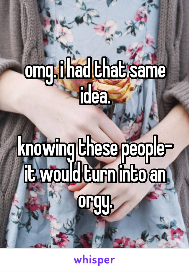 omg. i had that same idea.

knowing these people- it would turn into an orgy.