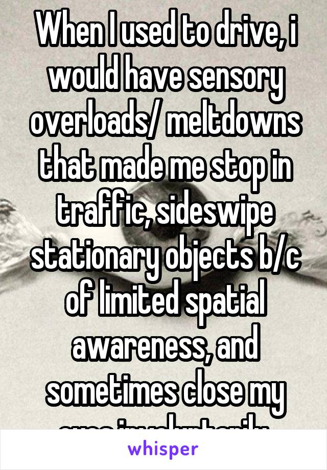 When I used to drive, i would have sensory overloads/ meltdowns that made me stop in traffic, sideswipe stationary objects b/c of limited spatial awareness, and sometimes close my eyes involuntarily.