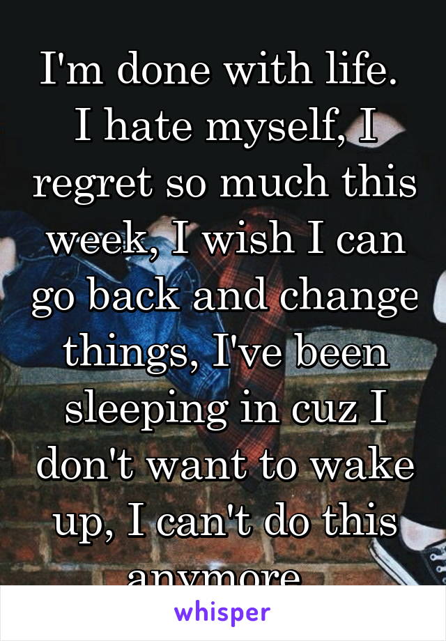 I'm done with life. 
I hate myself, I regret so much this week, I wish I can go back and change things, I've been sleeping in cuz I don't want to wake up, I can't do this anymore. 