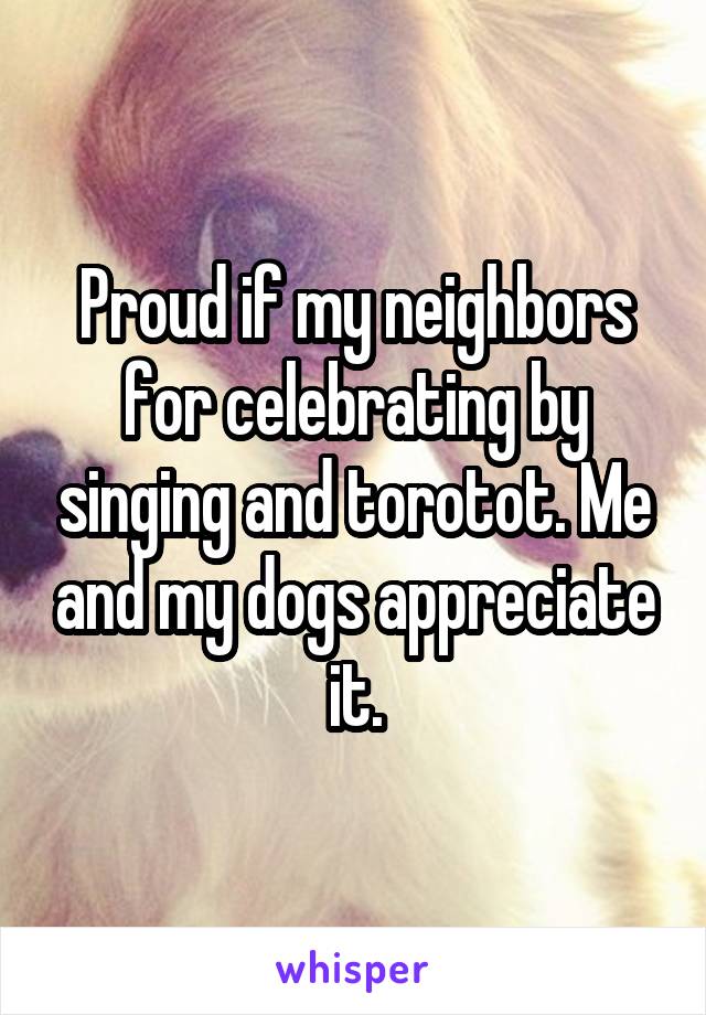 Proud if my neighbors for celebrating by singing and torotot. Me and my dogs appreciate it.