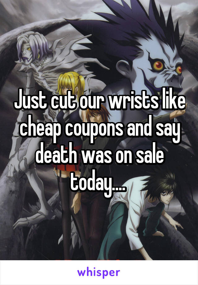 Just cut our wrists like cheap coupons and say death was on sale today.... 