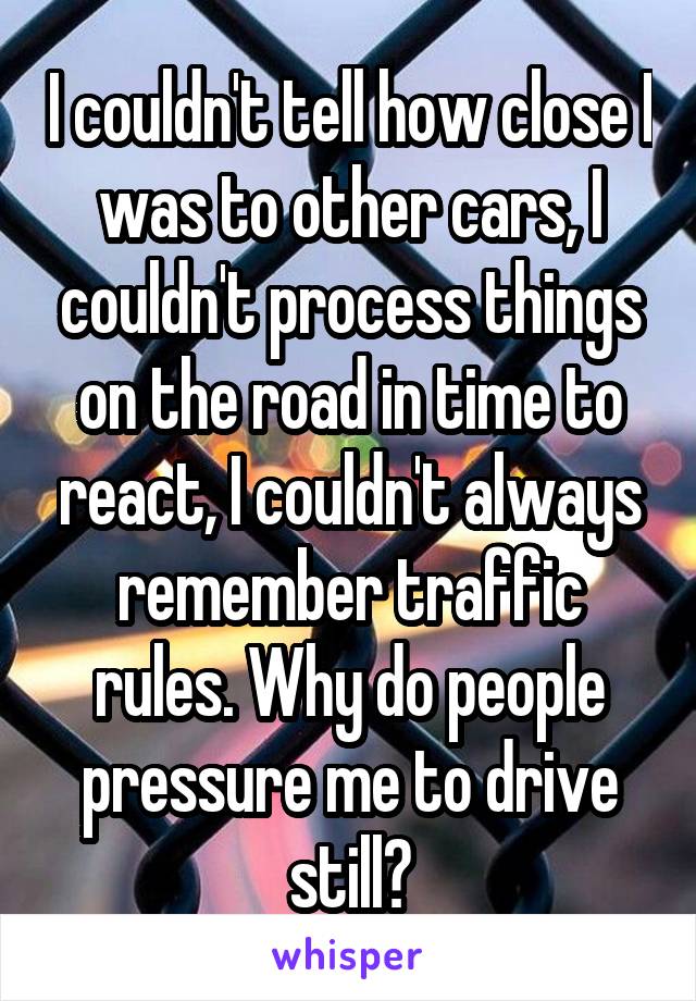 I couldn't tell how close I was to other cars, I couldn't process things on the road in time to react, I couldn't always remember traffic rules. Why do people pressure me to drive still?