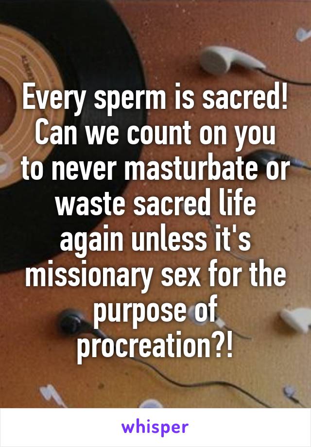 Every sperm is sacred! Can we count on you to never masturbate or waste sacred life again unless it's missionary sex for the purpose of procreation?!