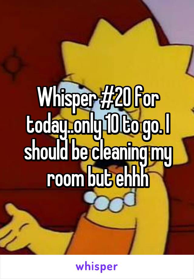 Whisper #20 for today..only 10 to go. I should be cleaning my room but ehhh