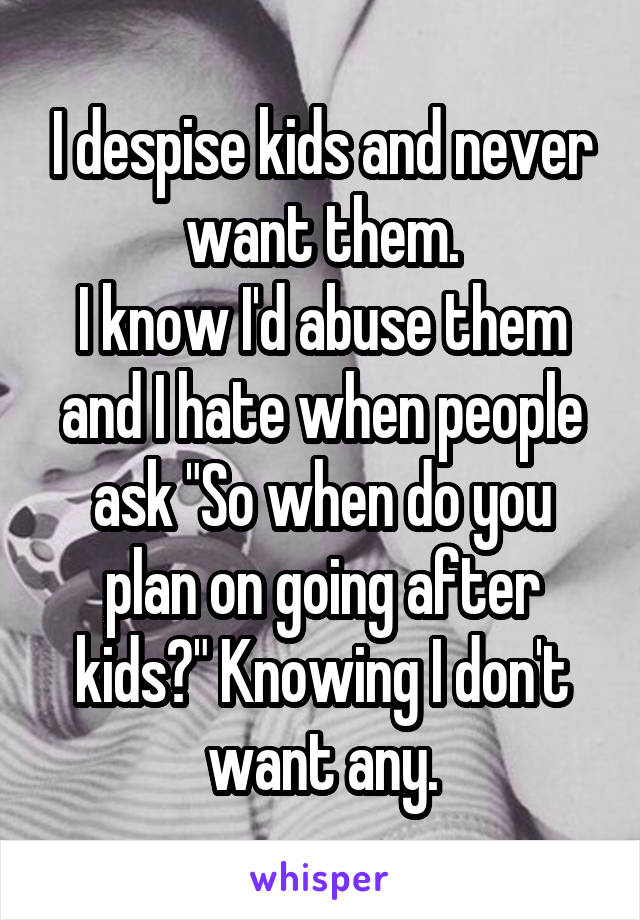 I despise kids and never want them.
I know I'd abuse them and I hate when people ask "So when do you plan on going after kids?" Knowing I don't want any.