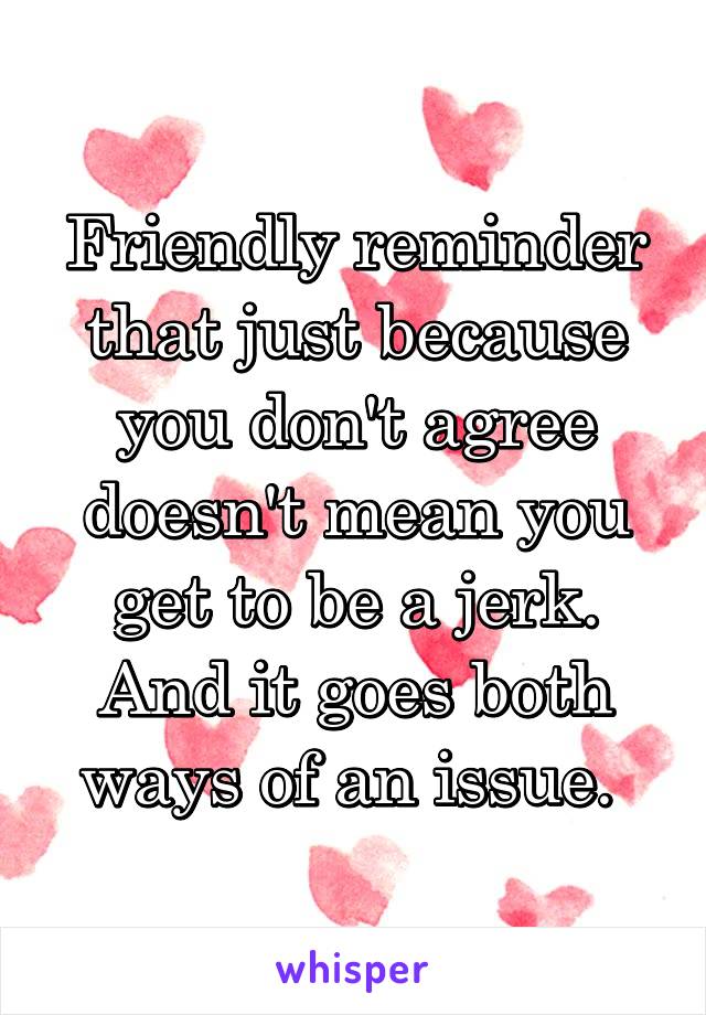 Friendly reminder that just because you don't agree doesn't mean you get to be a jerk. And it goes both ways of an issue. 