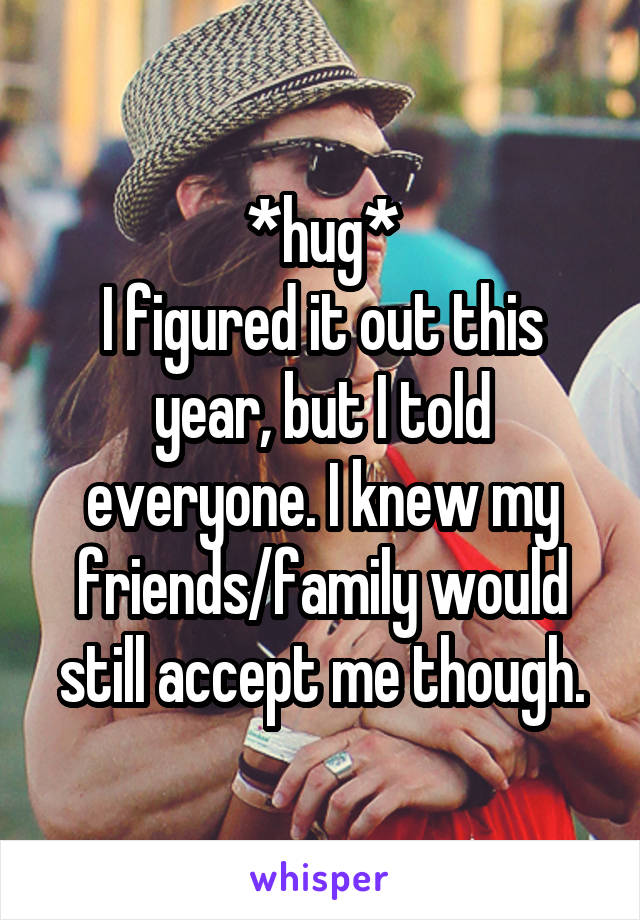*hug*
I figured it out this year, but I told everyone. I knew my friends/family would still accept me though.