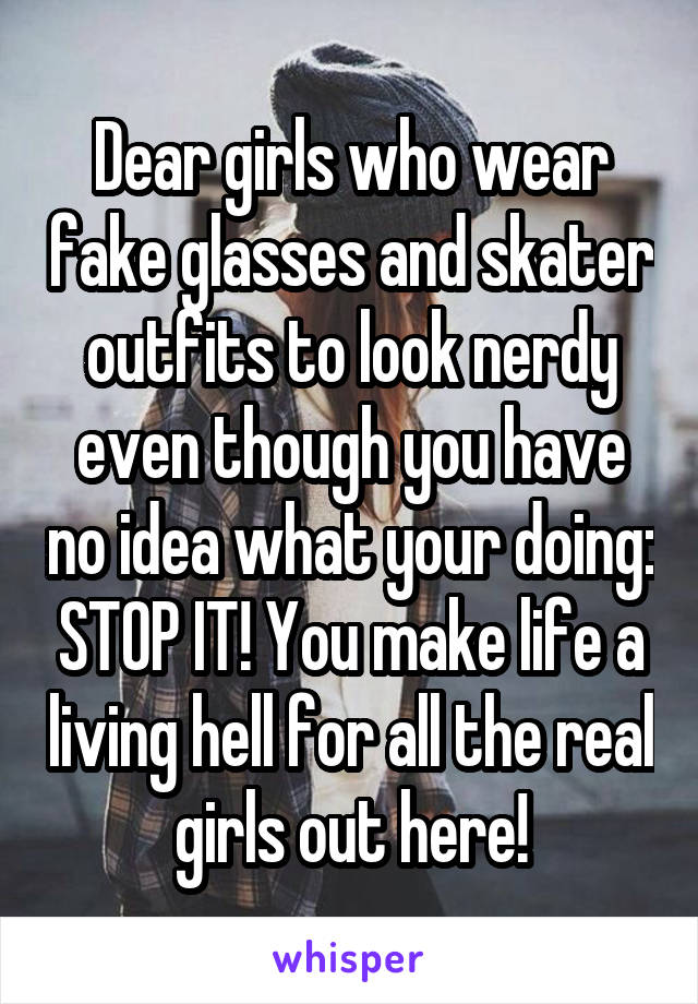 Dear girls who wear fake glasses and skater outfits to look nerdy even though you have no idea what your doing: STOP IT! You make life a living hell for all the real girls out here!