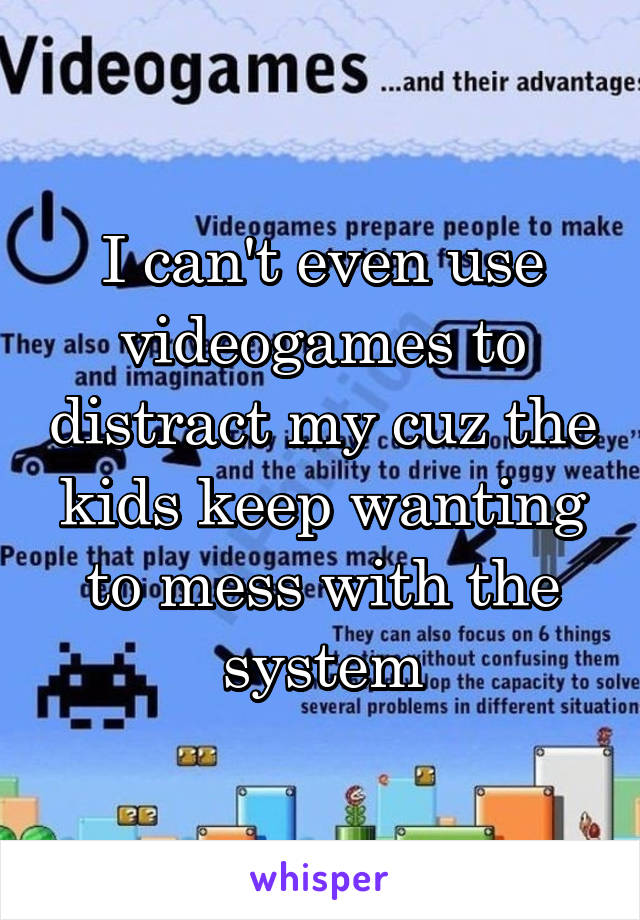 I can't even use videogames to distract my cuz the kids keep wanting to mess with the system