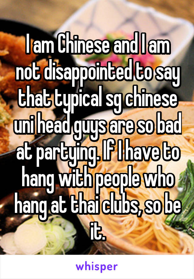 I am Chinese and I am not disappointed to say that typical sg chinese uni head guys are so bad at partying. If I have to hang with people who hang at thai clubs, so be it.