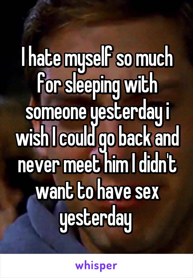 I hate myself so much for sleeping with someone yesterday i wish I could go back and never meet him I didn't want to have sex yesterday 