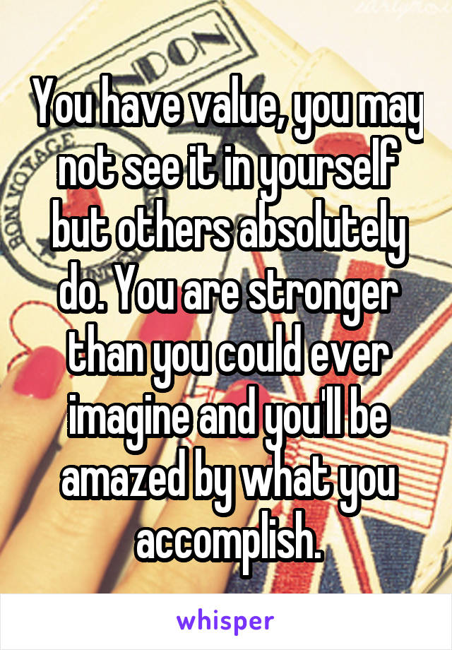 You have value, you may not see it in yourself but others absolutely do. You are stronger than you could ever imagine and you'll be amazed by what you accomplish.