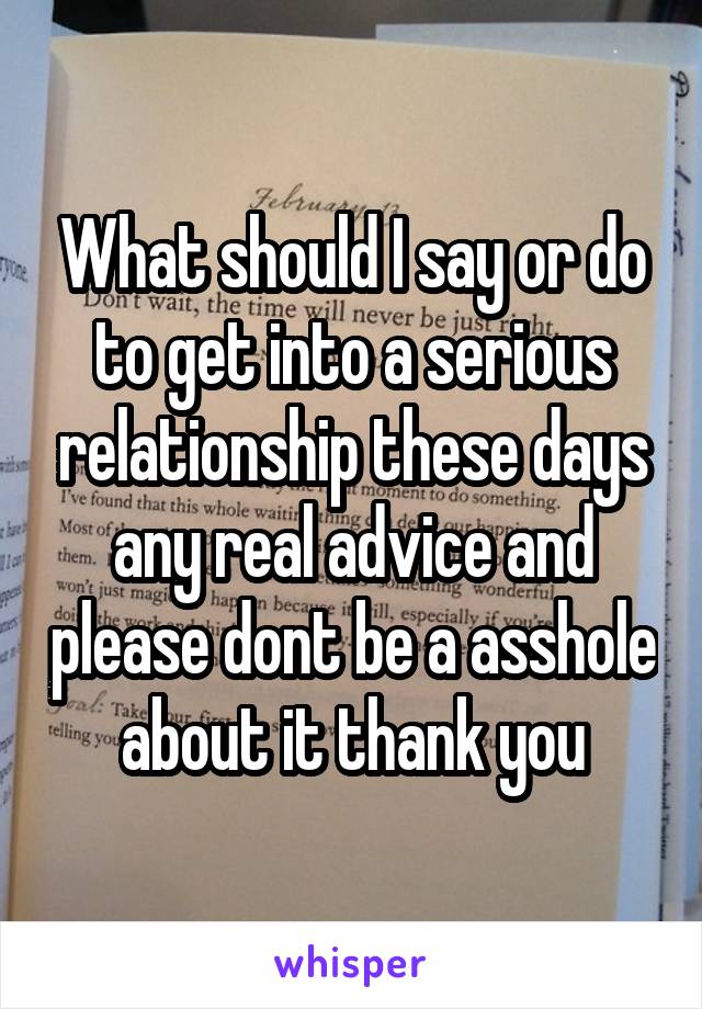 What should I say or do to get into a serious relationship these days any real advice and please dont be a asshole about it thank you